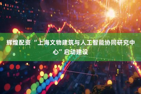 辉煌配资 “上海文物建筑与人工智能协同研究中心”启动建设