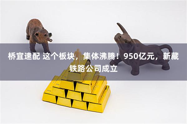桥宜速配 这个板块，集体沸腾！950亿元，新藏铁路公司成立
