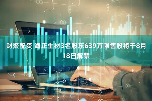 财聚配资 海正生材3名股东639万限售股将于8月18日解禁