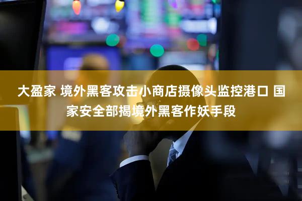 大盈家 境外黑客攻击小商店摄像头监控港口 国家安全部揭境外黑客作妖手段