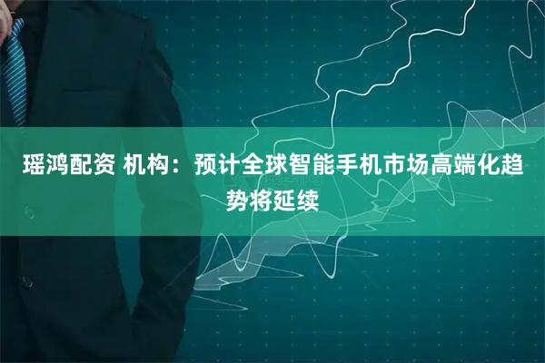 瑶鸿配资 机构：预计全球智能手机市场高端化趋势将延续