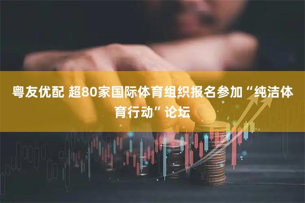 粤友优配 超80家国际体育组织报名参加“纯洁体育行动”论坛