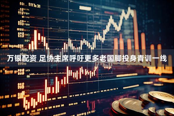 万银配资 足协主席呼吁更多老国脚投身青训一线