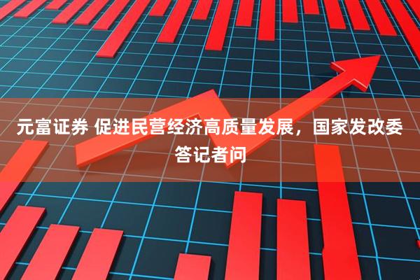 元富证券 促进民营经济高质量发展，国家发改委答记者问