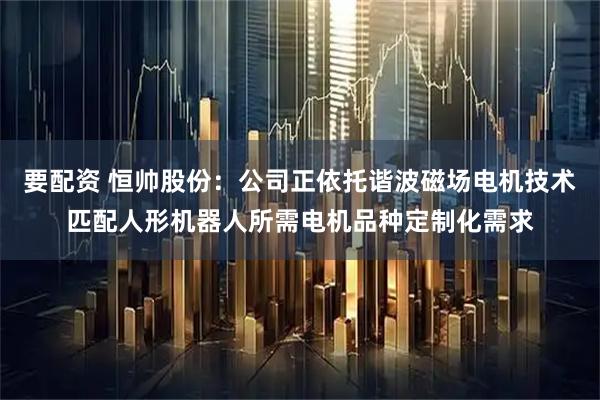 要配资 恒帅股份：公司正依托谐波磁场电机技术匹配人形机器人所需电机品种定制化需求