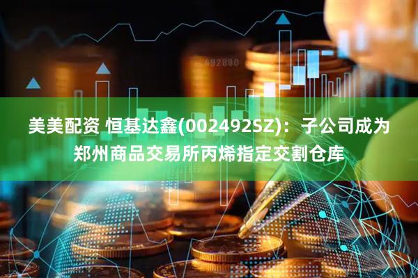 美美配资 恒基达鑫(002492SZ)：子公司成为郑州商品交易所丙烯指定交割仓库