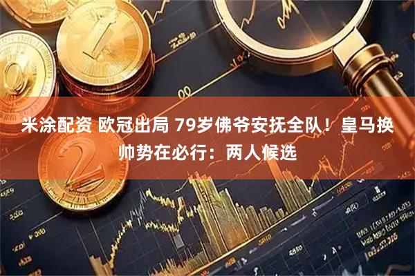 米涂配资 欧冠出局 79岁佛爷安抚全队！皇马换帅势在必行：两人候选