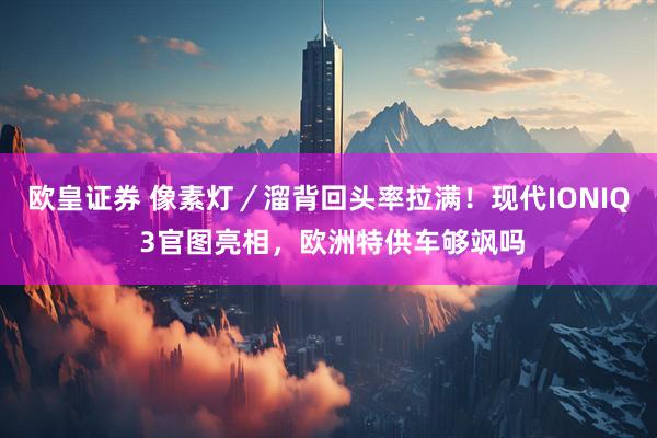 欧皇证券 像素灯／溜背回头率拉满！现代IONIQ 3官图亮相，欧洲特供车够飒吗